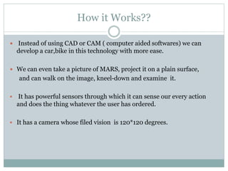 How it Works??
 Instead of using CAD or CAM ( computer aided softwares) we can
develop a car,bike in this technology with more ease.
 We can even take a picture of MARS, project it on a plain surface,
and can walk on the image, kneel-down and examine it.
 It has powerful sensors through which it can sense our every action
and does the thing whatever the user has ordered.
 It has a camera whose filed vision is 120*120 degrees.
 