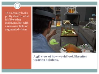 A 3D view of how world look like after
wearing hololens.
This actually looks
pretty close to what
it’s like using
HoloLens, but with
a narrower field of
augmented vision.
 