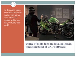 Using of Holo lens in developing an
object instead of CAD software.
In this demo image,
Microsoft's HoloLens
headset will let you
view virtual 3D
images within your
dull, everyday real
world.
 