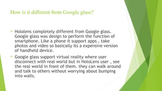 How is it different from Google glass?
® Hololens completely different from Google glass.
Google glass was design to perform the function of
smartphone. Like a phone it support apps , take
photos and video so basically its a expensive version
of handheld device.
® Google glass support virtual reality where user
disconnect with real world but in HoloLens user , see
the real world in front of them. they can walk around
and talk to others without worrying about bumping
into walls.
 