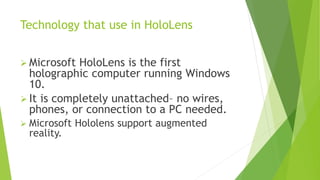 Technology that use in HoloLens
 Microsoft HoloLens is the first
holographic computer running Windows
10.
 It is completely unattached– no wires,
phones, or connection to a PC needed.
 Microsoft Hololens support augmented
reality.
 