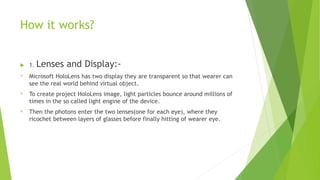 How it works?
 1. Lenses and Display:-
® Microsoft HoloLens has two display they are transparent so that wearer can
see the real world behind virtual object.
® To create project HoloLens image, light particles bounce around millions of
times in the so called light engine of the device.
® Then the photons enter the two lenses(one for each eye), where they
ricochet between layers of glasses before finally hitting of wearer eye.
 
