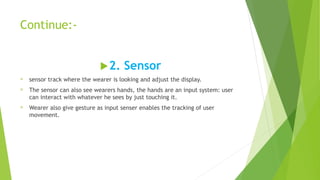 Continue:-
2. Sensor
® sensor track where the wearer is looking and adjust the display.
® The sensor can also see wearers hands, the hands are an input system: user
can interact with whatever he sees by just touching it.
® Wearer also give gesture as input senser enables the tracking of user
movement.
 
