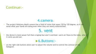 Continue:-
4.camera:-
® The project HoloLens depth camera has a field of vision that spans 120 by 120 degree, so it can
sense what your hands are doing even when they are nearly outstretched.
5. vent
® the device is more power full than a laptop but won’t overheat- warm air flows to the sides, where
it vents up and out.
6.Buttons:-
® on the right side buttons allow user to adjust the volume and to control the contrast of the
hologram.
 
