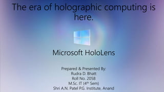 The era of holographic computing is
here.
Microsoft HoloLens
Prepared & Presented By:
Rudra D. Bhatt
Roll No. 2058
M.Sc. IT (4th Sem)
Shri A.N. Patel P.G. Institute, Anand
 