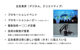 広告業界（デジタル、クリエイティブ）
• プロモーションイベント
• プロモーションムービー（バズムービー）
• 最新技術 × ◯◯ が定番
• 技術は鮮度が重要
目新しい技術は注目を集めバズに繋がりやすい
• 広告業界は常に新しい技術（ネタ）に飢えている
(プロデューサーやディレクターに会う度に「何か新しい技術無いの？」って聞かれる日々)
 