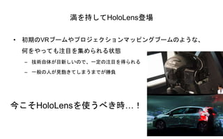 満を持してHoloLens登場
• 初期のVRブームやプロジェクションマッピングブームのような、
何をやっても注目を集められる状態
– 技術自体が目新しいので、一定の注目を得られる
– 一般の人が見飽きてしまうまでが勝負
今こそHoloLensを使うべき時…！
 