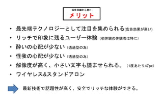 • 最先端テクノロジーとして注目を集められる(広告効果が高い)
• リッチで印象に残るユーザー体験（初体験の体験者は特に）
• 酔いの心配が少ない（透過型の為）
• 怪我の心配が少ない（透過型の為）
• 解像度が高く、小さい文字も読ませられる。（1度あたり47px）
• ワイヤレス&スタンドアロン
広告目線から見た
メリット
最新技術で話題性が高く、安全でリッチな体験ができる。
 