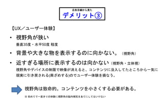 【UX／ユーザー体験】
• 視野角が狭い
垂直35度・水平50度 程度
• 背景や大きな物を表示するのに向かない。（視野角）
• 近すぎる場所に表示するのは向かない（視野角・立体視）
視野角やデバイスの制限で映像が消えると、コンテンツに没入してたところから一気に
現実に引き戻される(興ざめする)のでユーザー体験を損なう。
広告目線から見た
デメリット③
視野角は致命的。コンテンツを小さくする必要がある。
※ 初めてで一度きりの体験に視野角の脳内補完をあてにしてはいけない
 