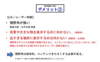 【UX／ユーザー体験】
• 視野角が狭い
垂直35度・水平50度 程度
• 背景や大きな物を表示するのに向かない。（視野角）
• 近すぎる場所に表示するのは向かない（視野角・立体視）
視野角やデバイスの制限で映像が消えると、コンテンツに没入してたところから一気に
現実に引き戻される(興ざめする)のでユーザー体験を損なう。
広告目線から見た
デメリット③
視野角は致命的。コンテンツを小さくする必要がある。
※ 初めてで一度きりの体験に視野角の脳内補完をあてにしてはいけない
 