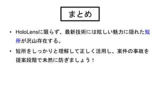 • HoloLensに限らず、最新技術には眩しい魅力に隠れた短
所が沢山存在する。
• 短所をしっかりと理解して正しく活用し、案件の事故を
提案段階で未然に防ぎましょう！
まとめ
 