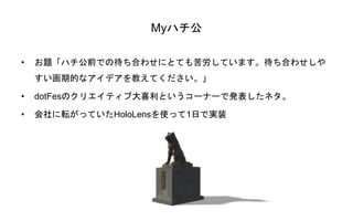 Myハチ公
• お題「ハチ公前での待ち合わせにとても苦労しています。待ち合わせしや
すい画期的なアイデアを教えてください。」
• dotFesのクリエイティブ大喜利というコーナーで発表したネタ。
• 会社に転がっていたHoloLensを使って1日で実装
 