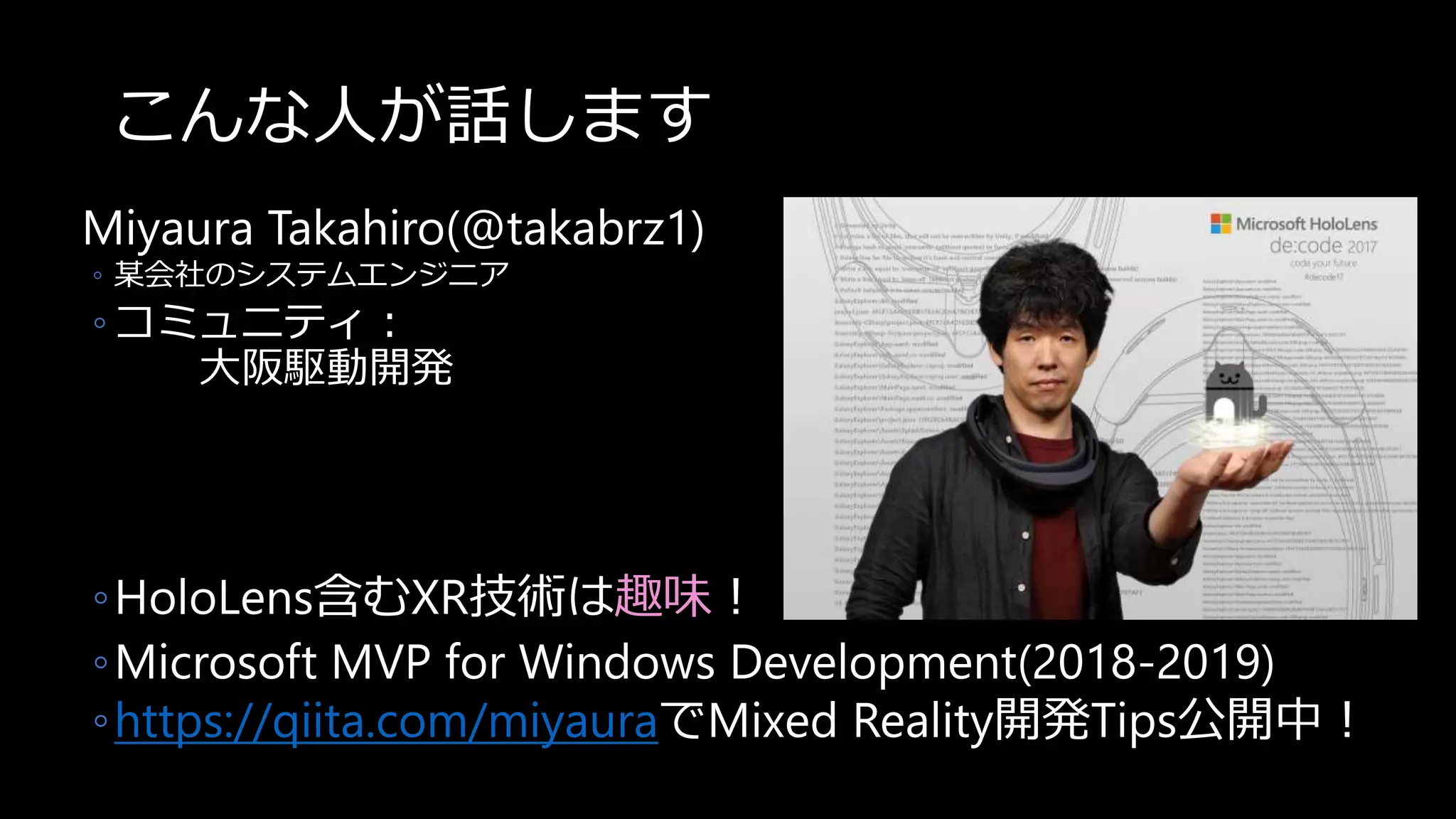 こんな人が話します
Miyaura Takahiro(@takabrz1)
◦ 某会社のシステムエンジニア
◦ コミュニティ：
大阪駆動開発
◦HoloLens含むXR技術は趣味！
◦Microsoft MVP for Windows Development(2018-2019)
◦https://qiita.com/miyauraでMixed Reality開発Tips公開中！
 