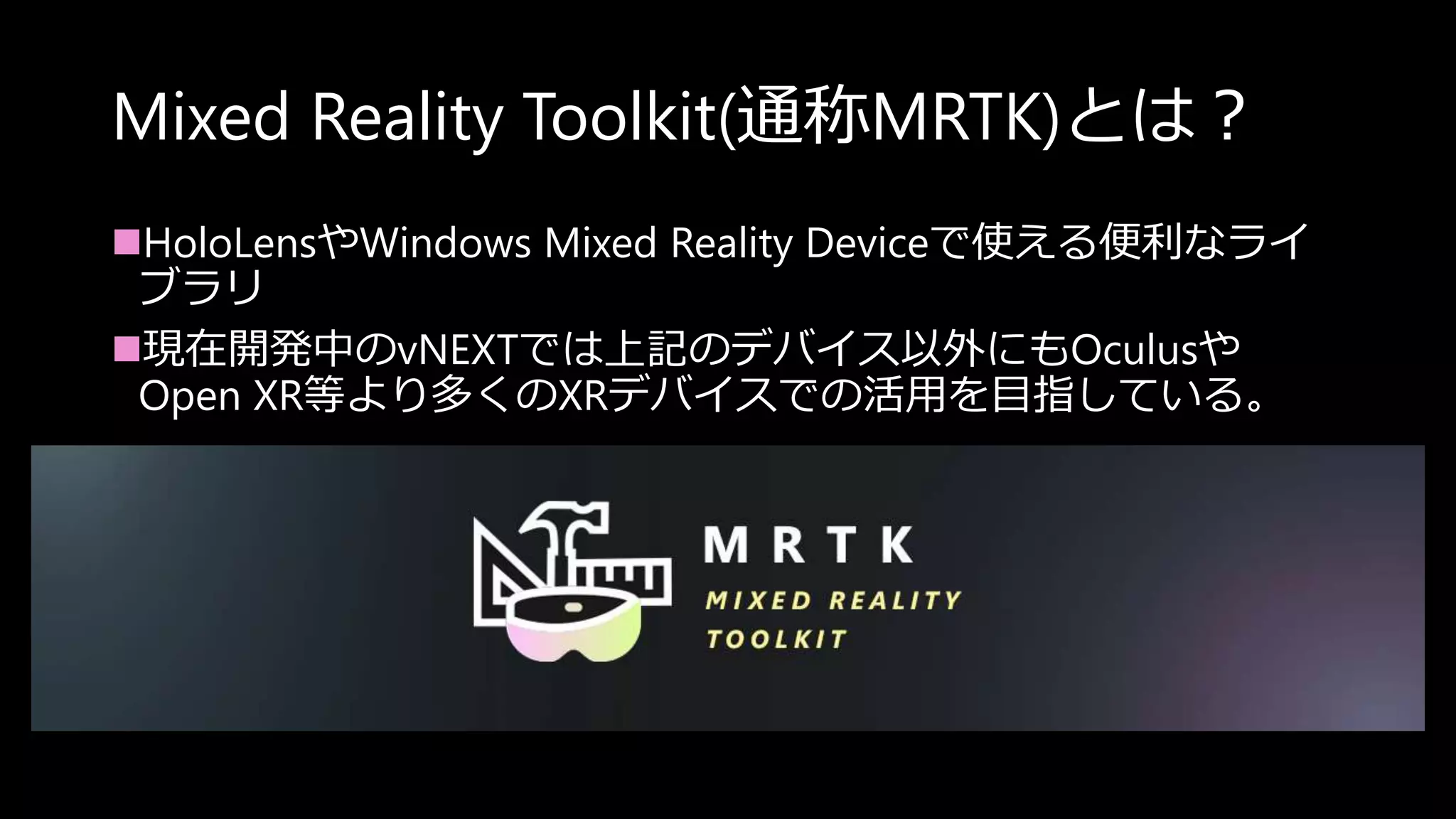 Mixed Reality Toolkit(通称MRTK)とは？
HoloLensやWindows Mixed Reality Deviceで使える便利なライ
ブラリ
現在開発中のvNEXTでは上記のデバイス以外にもOculusや
Open XR等より多くのXRデバイスでの活用を目指している。
 