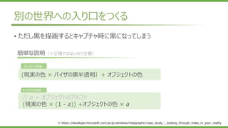 別の世界への入り口をつくる
// a = オブジェクトのアルファ
(現実の色 × (1 - a)) +オブジェクトの色 × a
(現実の色 × バイザの黒半透明）+ オブジェクトの色
目に見える情報
キャプチャの情報
簡単な説明（※正確ではないので注意）
※ https://developer.microsoft.com/ja-jp/windows/holographic/case_study_-_looking_through_holes_in_your_reality
• ただし黒を描画するとキャプチャ時に黒になってしまう
 