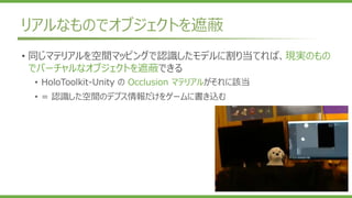 リアルなものでオブジェクトを遮蔽
• 同じマテリアルを空間マッピングで認識したモデルに割り当てれば、現実のもの
でバーチャルなオブジェクトを遮蔽できる
• HoloToolkit-Unity の Occlusion マテリアルがそれに該当
• = 認識した空間のデプス情報だけをゲームに書き込む
 