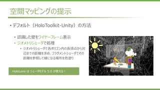 空間マッピングの提示
• デフォルト（HoloToolkit-Unity）の方法
• 認識した壁をワイヤーフレーム表示
• ジオメトリシェーダで処理
• ジオメトリシェーダで各ポリゴン内の各頂点から対
辺までの距離を求め、フラグメントシェーダでその
距離を参照して線になる場所を色塗り
HoloLens は シェーダモデル 5.0 が使える！
 