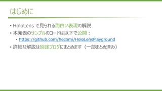 はじめに
• HoloLens で見られる面白い表現の解説
• 本発表のサンプルのコードは以下で公開：
• https://github.com/hecomi/HoloLensPlayground
• 詳細な解説は別途ブログにまとめます（一部まとめ済み）
 