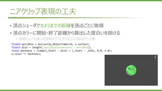 ニアクリップ表現の工夫
• 頂点シェーダでカメラまでの距離を頂点ごとに取得
• 頂点カラーに開始・終了距離から算出した度合いを掛ける
• 透明にしても良いが透明オブジェクトはコスト高なので注意
float4 worldPos = mul(unity_ObjectToWorld, v.vertex);
float3 dist = length(_WorldSpaceCameraPos - worldPos);
fixed darkness = clamp((_Start - dist) / (_Start - _End), 0.0, 1.0);
o.color *= darkness;
 
