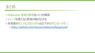 まとめ
• HoloLens 特有の表現をいくつか解説
• シェーダを使えると表現の幅が広がる
• 本発表のサンプルプロジェクトは以下からダウンロード可：
• https://github.com/hecomi/HoloLensPlayground
 
