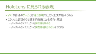 HoloLens に見られる表現
• VR や普通のゲームとは違う表現の仕方・工夫が色々とある
• こういった表現のうち基本的な幾つかを紹介・解説
• バーチャルなオブジェクトを実在感を高める
• バーチャルなオブジェクトの実在感を損なわないようにする
 