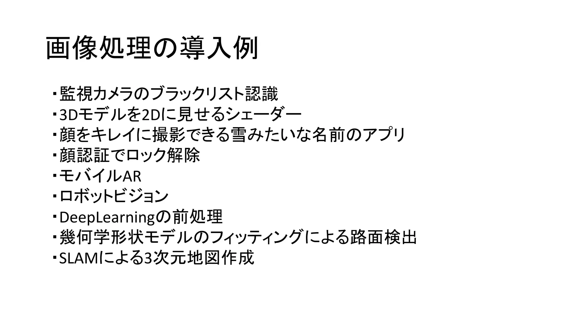 画像処理の導入例
・監視カメラのブラックリスト認識
・3Dモデルを2Dに見せるシェーダー
・顔をキレイに撮影できる雪みたいな名前のアプリ
・顔認証でロック解除
・モバイルAR
・ロボットビジョン
・DeepLearningの前処理
・幾何学形状モデルのフィッティングによる路面検出
・SLAMによる3次元地図作成
 