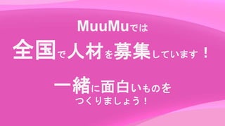 MuuMuでは
全国で人材を募集しています！
一緒に面白いものを
つくりましょう！
 