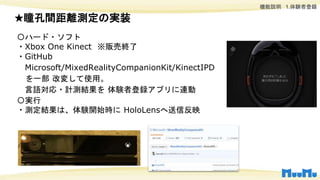 機能説明 1.体験者登録
〇ハード・ソフト
・Xbox One Kinect ※販売終了
・GitHub
Microsoft/MixedRealityCompanionKit/KinectIPD
を一部 改変して使用。
言語対応・計測結果を 体験者登録アプリに連動
〇実行
・測定結果は、体験開始時に HoloLensへ送信反映
★瞳孔間距離測定の実装
 