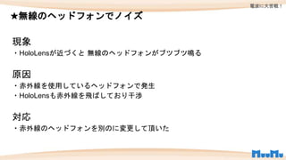 ★無線のヘッドフォンでノイズ
現象
・HoloLensが近づくと 無線のヘッドフォンがブツブツ鳴る
原因
・赤外線を使用しているヘッドフォンで発生
・HoloLensも赤外線を飛ばしており干渉
対応
・赤外線のヘッドフォンを別のに変更して頂いた
電波に大苦戦！
 