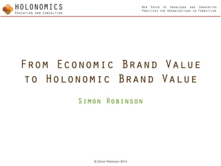 New Paths of Knowledge and Innovative
Practices for Organisations in Transition
© Simon Robinson 2014
From Economic Brand Value
to Holonomic Brand Value
!
Simon Robinson
 