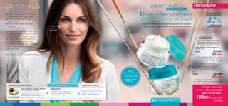 

=+
24 soins du visage
VOTRE PEAU IDÉALE :PRINCIPE TECHNOLOGIQUE : ACTIF PERSONNALISÉ :
Anti-oxydant Lingon 50:50™
Une technologie protectrice
anti-oxydante qui neutralise les
méfaits de l’environnement,
permettant ainsi aux cellules de la
peau de fonctionner normalement.
Une peau
visiblement
plus lisse
Magnésium
Un minéral pour contribuer à
fortifier la structure de la peau,
la raffermir et la lisser.
Moins de rides et
plus de fermeté
NOUVEAU
Des rides lissées et
une peau plus ferme
82%des femmes ont
démontré son effet*
*Évaluation de la crème de jour
et de nuit auprès de 136
femmes durant 4 semaines.
Retrouvez l’élasticité et le rebondi de la peau de votre jeunesse.
Ciblez ces rides disgracieuses et admirez votre nouveau teint.
40+ pour tout type
de peau
–Avoir moins de rides
– Une peau plus ferme
– Une peau rajeunie,
visiblement
SMOOTH OUT
AU MAGNÉSIUM
Votre crème anti-rides
raffermissante préférée
VOUS
ALLEZ ADORER :
 Crème de Nuit Smooth Out
Une crème de nuit anti-rides nourrissante
pour restaurer l’élasticité de votre peau.
Contient la technologie anti-oxydante
brevetée Lingon 50:50™, Actif au Magnésium.
50 ml.
25204 120 DH
85 DH
 Crème de Jour
Smooth Out IP 10
Une crème de jour anti-rides ultra
efﬁcace pour rajeunir la peau et lui
redonner son élasticité. Contient la
technologie anti-oxydante brevetée
Lingon 50:50™, Actif au Magnésium
et IP 10. 50 ml.
25205 120 DH
85 DH
Quel que soit votre âge, votre type
de peau ou ses besoins, vous voulez
être sure de votre image. Optimals
est là pour vous aider à obtenir la
peau dont vous rêvez, être tout
simplement celle que vous méritez
d’être, très facilement.Voilà un
souci de moins!
Vous manquez de temps
pour vous?
Vous aimeriez savoir comment
prendre soin de votre peau?
VOS RÊVES, NOTRE INSPIRATION™


 Vous rêvez d’avoir une peau
parfaite?
TECHNOLOGIE BREVETÉE EN
EXCLUSIVITÉ MONDIALE
Achetez l’ensemble
contenant la crème de
jour et de nuit à
130DH seulement!
(-45%)
Ød¥r«∞MNU¸ßLuœ¬Ë‹≠FU‰{b«∞∑πU´Ob,¥Ab«∞∂Ad…Ë
¥πbœ±dË≤∑NU.¥∫∑uÍ´Kv¢JMu∞u§OU•UÅ∞W´Kv°d«¡…
«ùî∑d«Ÿ±CUœ…∞úØºb…Ë´Kv«∞LGMe¥uÂ.
Ød¥r«∞KOqßLuœ¬Ë‹{b«∞∑πU´Ob,¥GcÍË¥Ab«∞∂Ad…
Ë¥πbœ±dË≤∑NU.¥∫∑uÍ´Kv¢JMu∞u§OU•UÅ∞W´Kv°d«¡…
«ùî∑d«Ÿ±CUœ…∞úØºb…Ë´Kv«∞LGMe¥uÂ
 