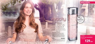 2 fragrances
NOUVEAU
à seulement


ESSAYEZ-MOI!
Grattez le ﬂacon et
Sentez!
Eau de Toilette Vivacity
Concentré de bonheur à l’état pur, l’Eau de
Toilette Vivacity est l’essence de la femme
spontanée et libre d’esprit. Des senteurs de
Pamplemousse rose pétillant, de délicate Fleur
d’Oranger et de Vétiver sensuel s’entrelacent
merveilleusement pour exalter votre bonheur.
50 ml.
25401 220 DH
129DH
CHAQUE
INSTANT EST UN
PUR BONHEUR
La vie est une succession d’aventures
inattendues. Réjouissez-vous de chacune
d’entre elles…
Ne souhaiteriez-vous pas disposer d’un
moment de pur bonheur chaque jour?
Et rêver de pouvoir aller partout où
votre cœur vous emmène?
Alors dites-vous que c’est chose
possible et emplissez votre vie d’une
énergie faite de joie intense, vibrez
de spontanéité.
VOS RÊVES, NOTRE INSPIRATION™
OFFRE
Exclusive DE LANCEMENT
´Dd≠OHUß∑w∞KLd√…«∞FHu¥W–«‹«∞dËÕ«∞Ld•W.°FDd
«∞KOLuÊ«∞NMbÍ«∞u¸œÍ,“≥d…«∞∂d¢IU‰Ë≤πOq«∞NMb.
±e¥ZßU•d¥∫∑Hq°U∞K∫EU‹«∞LLOe…
 