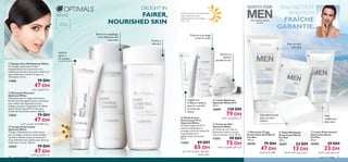 








76
Utilisez toujours une protection
solaire avec des soins
éclaircissants.Voir les pages
140–145
Éclaircit et
hydrate
pendant la nuit
Soin extrême spécial
homme
PEAU NETTE ET
SENSATION
FRAÎCHE
GARANTIE.
Nouvelle formule
pour un teint
éclairci
Pour un teint
plus clair
DELIGHT IN
FAIRER,
NOURISHED SKIN
Toniﬁe et
rafraichit
Elimine le maquillage,
et se débarasse des
impuretés
Eclaircit et protège
contre le soleil
 Lotion Éclaircissante
Hydratante North
For Men
50 ml.
16560 39 DH
23 DH
 Savon Nettoyant
Éclaircissant North
For Men
100 g.
18297 22 DH
13 DH
 Nettoyant Visage
Eclaircissant Actif North
For Men
150 ml.
20159 79 DH
47 DH
Peau
visiblement
plus claire
 Fluide de Jour
Eclaircissant IP 15
Optimals White
Ce ﬂuide hydratant IP 15
éclaircit visiblement et
protège contre les rayons UV
responsables de la
pigmentation de la peau.
75 ml.
12552 89 DH
65 DH
 Crème de Nuit
Optimals White
La crème de nuit riche et
hydratante éclaircit la peau
tout au long de la nuit. 50 ml.
12551 99 DH
75 DH
L’agent anti-
brillance matiﬁe la
peau et contrôle
le niveau de
sébum.
WHITE
Uniﬁe le
teint en
10 minutes
Pour tout
type de peau
 Nettoyant Moussant
Optimals White
Nettoyant pour le visage éclaircissant.
Enrichi avec des agents tensio-actifs doux
pour enlever les impuretés et pour
préparer la peau à l’application du Fluide
de Jour Éclaircissant IP 15 et/ou de la
Crème de Nuit Éclaircissante. 200 ml.
12553 79 DH
47 DH
 Tonique Eclaircissant
Optimals White
Tonique rafraîchissant et éclaircissant
pour le visage. Contient l’acide lactique
qui aide à exfolier la peau et favorise le
renouvellement des cellules pour lisser et
uniformiser le teint. 200 ml.
12554 79 DH
47 DH
 Masque Peel-Off Optimals White
Ce masque éclaircissant enlève
instantanément les impuretés et les
cellules mortes de la peau pour révéler un
teint uniforme et éclaircir la peau en
10 minutes. 75 ml.
13466 79 DH
47 DH
76 soins du visage soins du visage 77
 Lotion Matiﬁante
Optimals White IP15
50 ml.
18699 130 DH
79 DH
±Ußp∞∑H∑O`«∞∂Ad…
¸¨u…±MEHW∞Ku§t¢H∑`∞uÊ«∞∂Ad…
¢u≤d∞∑H∑O`∞uÊ«∞∂Ad…
Ød¥r±∂Oi∞K∂Ad…∞K¸§U‰±MEn∞Ku§t∞Kd§U‰ ÅU°uÊ±∂Oi∞K∂Ad…∞K¸§U‰
Ød¥r∞∑H∑O`°Ad…«∞u§ë
Ød¥r«∞KOq∞∑H∑O`∞uÊ«∞∂Ad…
ßUzq«∞MNU¸¥H∑`∞uÊ«∞∂Ad…±l
´U±q«∞∫LU¥W
 