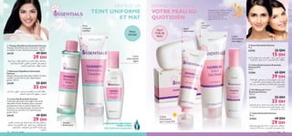 






soins du visage 7978 soins du visage
 Nettoyant Équilibrant Essentials
Fairness
Solution douce sans savon pour éclaircir le teint,
matiﬁer et rafraichir la peau. Spécial peau
grasse. 125 ml.
24109 55 DH
33 DH
 Lotion Gel Essentials Fairness
Lotion gel hydratante ultra légère. Ses actifs
absorbent l’excès de sébum, pour une peau
parfaitement mate et comme éclaircie de
l’intérieur, très naturellement. Contient de la
Vitamine E et des ﬁltres UV. Spéciale peau
grasse. 50 ml.
24110 49 DH
29 DH
 Tonique Équilibrant Essentials Fairness
Tonique rafraichissant sans alcool pour clariﬁer
et matiﬁer le teint. Spécial peau grasse. 100 ml.
24139 49 DH
29 DH
FORMULÉE AVEC SOIN. À UTILISER AVEC AMOUR.
DÉVOILEZ UN
TEINT UNIFORME
ET MAT
Tonique
Éclaircissant
Doux
nettoyant
matiﬁant
Lotion
éclaircissante
légère
TESTÉ DERMATOLOGIQUEMENT
COMPLEXE ÉCLAIRCISSANT
POUR LA PEAU
Gel
nettoyant
5-en-1
Lotion
éclaircissante
ultra-légère
Savon
éclaircissant
Crème
éclaircissante
pour la peau IP 8
DONNEZ DE L’ÉCLAT À
VOTRE PEAUAU
QUOTIDIEN
N’oubliez pas d’utiliser un écran
solaire en même temps que
vous portez des produits
éclaircissants.Voir les
pages 46-47 et 114–115.
 Gel Nettoyant 5 en 1
Essentials Fairness
125 ml.
23754 55 DH
33 DH
 Savon Essentials Fairness
75 g.
23755 25 DH
15 DH
 Crème Éclaircissante Essentials
Fairness IP 8
50 ml.
23760 65 DH
39 DH
 Lotion Essentials Fairness
50 ml.
23764 49 DH
29 DH
PEAU
GRASSE
TOUT
TYPE DE
PEAU
A TOUT
AGE
ÅU°uÊØd¥LwË≤U´r,¥∫∑uÍ´∞v±dØV¥H∑`∞uÊ«∞∂Ad…
Ë¥MEHNUË´∞v«∞çO∑U±Os≥.¥MUßV§LOl√≤u«Ÿ«∞∂Ad…
Ød¥r±d©VË±H∑`∞KuÊ«∞∂Ad….¥LMl¢JuÊ«∞∂Il«∞b«ØMW
°U∞∂Ad…°HCq±dØV¥H∑`∞uÊ«∞∂Ad…Ë«∞çO∑U±Os≥.
¥∫∑uÍ´∞v´U±q«∞∫LU¥W±s√®FW«∞ALf.¥MUßVØq
√≤u«Ÿ«∞∂Ad…
§q±MEn±MFg∞K∂Ad…°bËÊÅU°uÊ,¥ºU´b´∞v¢H∑O`
∞u≤NUË¢Gc¥∑NU°HCq±dØV¥∫∑uÍ´∞v«∞çO∑U±Os≥.
¥MUßVØq√≤u«Ÿ«∞∂Ad…
±º∑∫Cd¥d©V«∞∂Ad…Ë¥ºU´b´∞v¢H∑O`∞u≤NU°HCq
±dØV¥∫∑uÍ´∞v«∞çO∑U±Os≥.¥MUßVØq√≤u«Ÿ«∞∂Ad…
±º∑∫Cd±MFg«∞∂Ad…°bËÊØ∫u‰¥H∑`Ë¥u•b∞u≤NU
£r¥FLq´∞v≈±∑BU’«∞b≥uÊË«∞Au«zV°NU∞∂Ad…
≤U´LWË≤EOHW.±özr∞K∂Ad…«∞b≥MOW
±MEn∞K∂Ad…±s«∞FLo°bËÊÅU°uÊ.¥H∑`Ë¥u•b∞uÊ
«∞∂Ad…Ë¥MFANU.±özr∞K∂Ad…«∞b≥MOW
±º∑∫Cd§q∞∂Ad…«∞u§ë¥FLq´∞v≈±∑BU’«∞b≥uÊ
°NU∞OMFANUË¥u•b∞u≤NU.¨Mw°U∞çO∑U±Os≥Ë¥∫∑uÍ
´∞v≠K∑d«‹«_®FW≠u‚«∞∂MHºπOW.±özr∞K∂Ad…
«∞b≥MOW
 