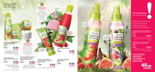 







120 Soins du corps  capillaires
L’UNITÉ
INCONTOURNABLE
 Savon Nature Secrets
75 g.
22668 19 DH
13 DH
 Gel Douche Exfoliant
Nature Secrets
250 ml.
22667 45 DH
33 DH
MENTHE 
FRAMBOISE
La MentheVerte
rafraîchit, stimule et
apaise, tout en hydratant
la peau. La Framboise
quant à elle est riche en
anti-oxydants et
enVitamine C
énergisante.
 Gel Douche à l’Aloe Vera
 à la Pastèque Nature
Secrets
250 ml.
24203 55 DH
39 DH
 Savon Hydratant
à l’Aloe Vera  à la Pastèque
75 g.
24204 19 DH
13 DH
 Crème Hydratante pour le
Corps à l’Aloe Vera  à la
Pastèque Nature Secrets
200 ml.
24205 55 DH
39 DH
ALOEVERA 
PASTÈQUE
L’AloeVera connu pour ses
propriétés apaisantes et
hydratantes, est une source
riche en vitamines et en
minéraux. La Pastèque
contient des acides gras et
aide à hydrater, adoucir et
lisser la peau.
Exfolie et
parfume à la
fois!
Énergisant et
toniﬁant!
Une
pulvérisation
ultra apaisante!
Pour une
pulvérisation
énergisante!
– Des bonheurs simples –
 Crème pour les Mains
à la Menthe  à la Framboise
Nature Secrets
75 ml.
23400 33 DH
25 DH
Dynamise et
hydrate!
Parce que le prix de votre
brume pour le corps
préféré devrait vous
mettre de bonne humeur!
TELLEMENT
TENTANT,
COMMENT Y
RÉSISTER!
 Brume pour le Corps Relaxante
à la Lavande  à la Figue Nature
Secrets
150 ml.
23959 75 DH
 Brume pour le Corps Dynamisante
à la Menthe  à la Framboise Nature
Secrets
150 ml.
23958 75 DH
45DH
ß∂d«Í±MFgË±FDd∞Kπºr,¥d©V«∞∂Ad….
¥∫∑uÍ´∞v±º∑ªKBU‹«∞MFMUŸË¢u‹«_¸÷
«∞AuØw
ß∂d«Í±NbÈ¡Ë±MFg∞Kπºr.“¥X«∞ªe«±wË
±º∑ªKBU‹«∞∑Os«∞LNbzW±NbÈ¡¢∑dØ«∞∂Ad…
±FDd…Ë±M∑FAW
§qœ‘±MFg,¥∫∑uÍ´∞v«∞B∂U¸
Ë´∞v±º∑ªKBU‹«∞∂DOa∞û•ºU”
°Uùß∑dîU¡°HCq´Ddˆ«∞LMFg.°bËÊ
ÅU°uÊv
ÅU°uÊ±d©V∞K∂Ad…,¥∫∑uÍ´∞v
«∞B∂U¸,«∞∂DOaË«∞GKOºOd¥s.
∞ûß∑FLU‰«∞Ou±w
Ød¥r±d©V∞Kπºr,¥∫∑uÍ
´∞v«∞B∂U¸,“¥X°cË¸«∞∂DOa,
Ë«∞GKOºOd¥s«∞KcÍ¥d©V«∞∂Ad… Ød¥r±d©VË±GcÍ∞KOb¥s°U∞MFMUŸË«∞∑u‹
§q∞ûß∑∫LUÂ
ÅU°uÊ
 