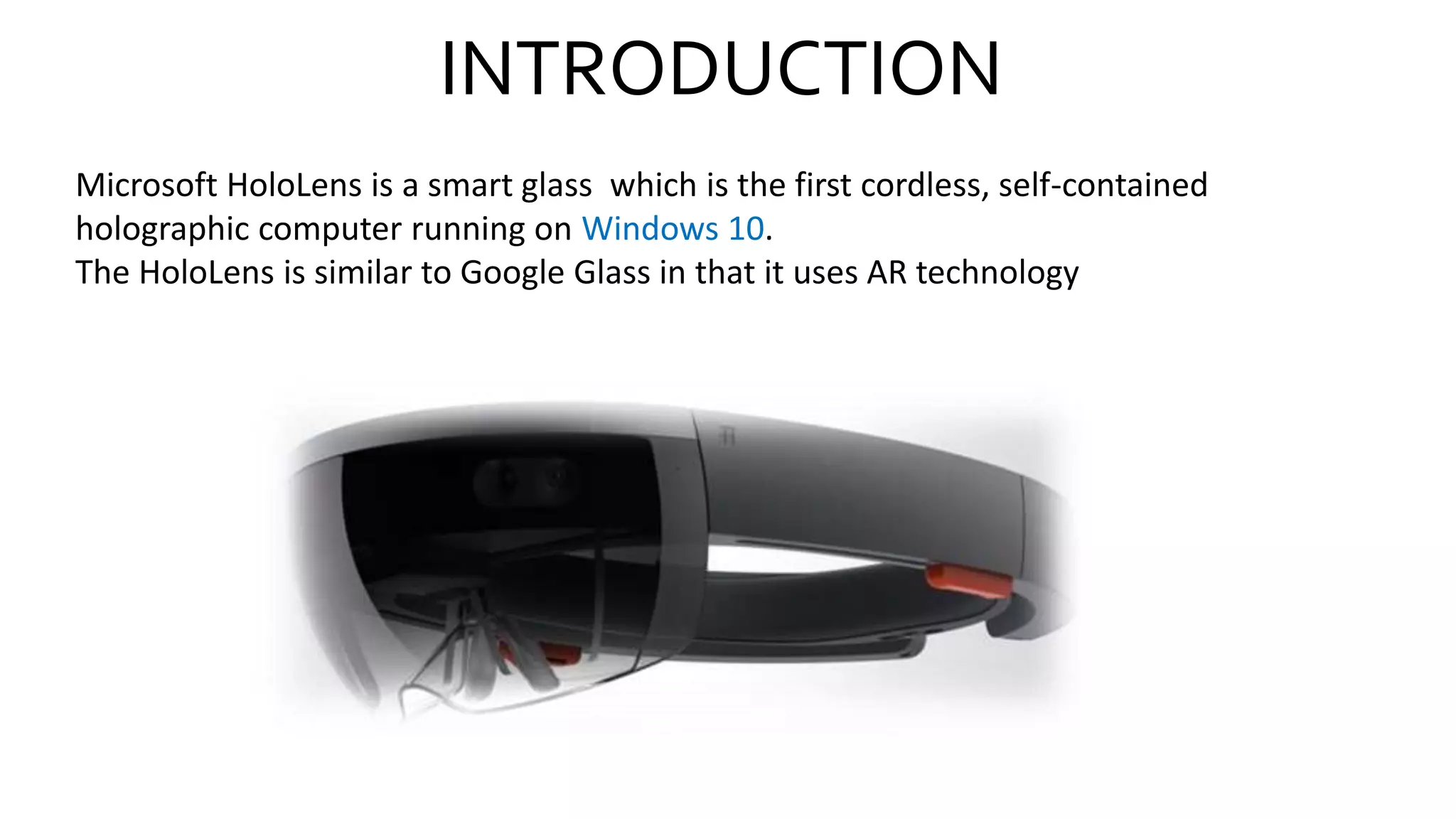 INTRODUCTION
Microsoft HoloLens is a smart glass which is the first cordless, self-contained
holographic computer running on Windows 10.
The HoloLens is similar to Google Glass in that it uses AR technology
 