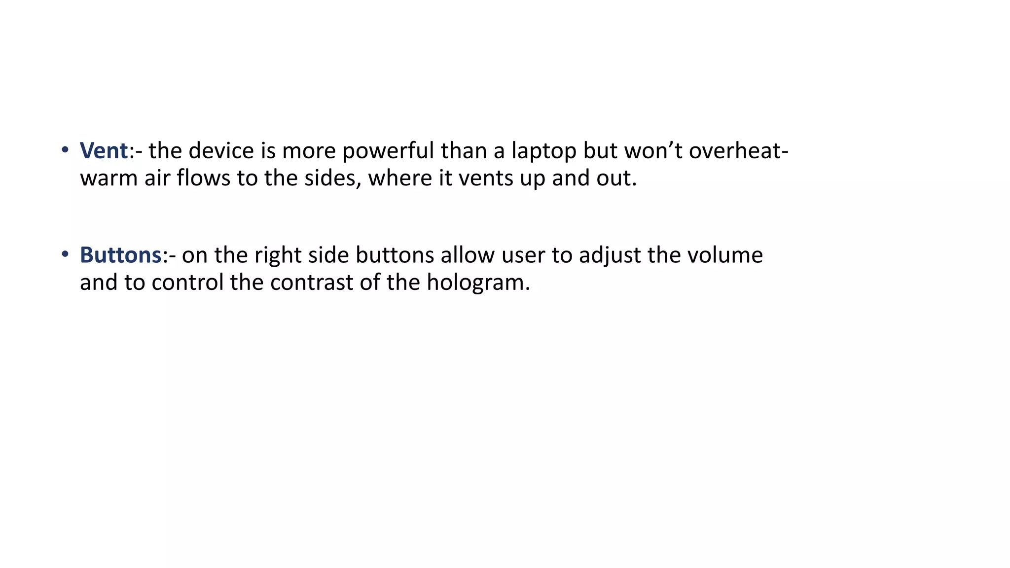 • Vent:- the device is more powerful than a laptop but won’t overheat-
warm air flows to the sides, where it vents up and out.
• Buttons:- on the right side buttons allow user to adjust the volume
and to control the contrast of the hologram.
 