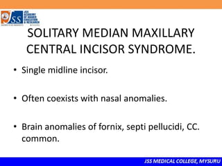 SOLITARY MEDIAN MAXILLARY
CENTRAL INCISOR SYNDROME.
• Single midline incisor.
• Often coexists with nasal anomalies.
• Brain anomalies of fornix, septi pellucidi, CC.
common.
 