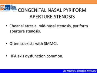 CONGENITAL NASAL PYRIFORM
APERTURE STENOSIS
• Choanal atresia, mid-nasal stenosis, pyriform
aperture stenosis.
• Often coexists with SMMCI.
• HPA axis dysfunction common.
 