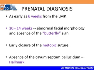 PRENATAL DIAGNOSIS
• As early as 6 weeks from the LMP.
• 10 - 14 weeks -- abnormal facial morphology
and absence of the “butterfly” sign.
• Early closure of the metopic suture.
• Absence of the cavum septum pellucidum –
Hallmark.
 