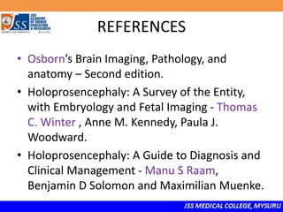 REFERENCES
• Osborn’s Brain Imaging, Pathology, and
anatomy – Second edition.
• Holoprosencephaly: A Survey of the Entity,
with Embryology and Fetal Imaging - Thomas
C. Winter , Anne M. Kennedy, Paula J.
Woodward.
• Holoprosencephaly: A Guide to Diagnosis and
Clinical Management - Manu S Raam,
Benjamin D Solomon and Maximilian Muenke.
 