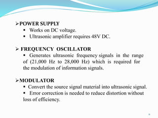11
POWER SUPPLY
 Works on DC voltage.
 Ultrasonic amplifier requires 48V DC.
 FREQUENCY OSCILLATOR
 Generates ultrasonic frequency signals in the range
of (21,000 Hz to 28,000 Hz) which is required for
the modulation of information signals.
MODULATOR
 Convert the source signal material into ultrasonic signal.
 Error correction is needed to reduce distortion without
loss of efficiency.
 
