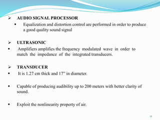  AUDIO SIGNAL PROCESSOR
 Equalization and distortion control are performed in order to produce
a good quality sound signal
 ULTRASONIC
 Amplifiers amplifies the frequency modulated wave in order to
match the impedance of the integrated transducers.
 TRANSDUCER
 It is 1.27 cm thick and 17” in diameter.
 Capable of producing audibility up to 200 meters with better clarity of
sound.
 Exploit the nonlinearity property of air.
12
 