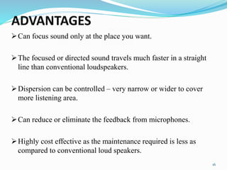 ADVANTAGES
Can focus sound only at the place you want.
The focused or directed sound travels much faster in a straight
line than conventional loudspeakers.
Dispersion can be controlled – very narrow or wider to cover
more listening area.
Can reduce or eliminate the feedback from microphones.
Highly cost effective as the maintenance required is less as
compared to conventional loud speakers.
16
 