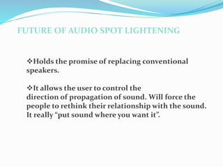 FUTURE OF AUDIO SPOT LIGHTENING
Holds the promise of replacing conventional
speakers.
It allows the user to control the
direction of propagation of sound. Will force the
people to rethink their relationship with the sound.
It really “put sound where you want it”.
 