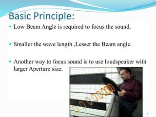 Basic Principle:
 Low Beam Angle is required to focus the sound.
 Smaller the wave length ,Lesser the Beam angle.
 Another way to focus sound is to use loudspeaker with
larger Aperture size.dio spot lighting works by
emitting harmless high frequency ultrasonic
tones that human ear cannot hear.
5
 