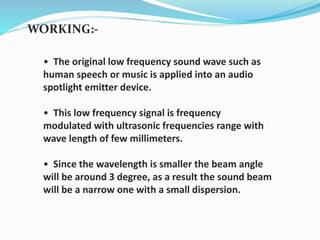 WORKING:-
• The original low frequency sound wave such as
human speech or music is applied into an audio
spotlight emitter device.
• This low frequency signal is frequency
modulated with ultrasonic frequencies range with
wave length of few millimeters.
• Since the wavelength is smaller the beam angle
will be around 3 degree, as a result the sound beam
will be a narrow one with a small dispersion.
 