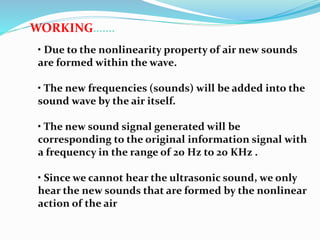 WORKING…….
• Due to the nonlinearity property of air new sounds
are formed within the wave.
• The new frequencies (sounds) will be added into the
sound wave by the air itself.
• The new sound signal generated will be
corresponding to the original information signal with
a frequency in the range of 20 Hz to 20 KHz .
• Since we cannot hear the ultrasonic sound, we only
hear the new sounds that are formed by the nonlinear
action of the air
 