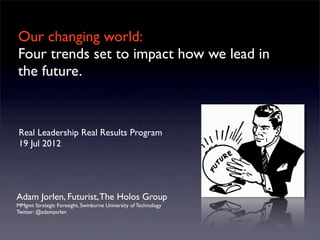Our changing world:
Four trends set to impact how we lead in
the future.
Adam Jorlen, Futurist,The Holos Group
MMgmt Strategic Foresight, Swinburne University of Technology
Twitter: @adamjorlen
Real Leadership Real Results Program
19 Jul 2012
 