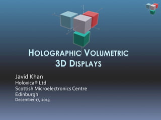 HOLOGRAPHIC VOLUMETRIC
3D DISPLAYS
Javid	
  Khan	
  

Holoxica®	
  Ltd	
  
Scottish	
  Microelectronics	
  Centre	
  
Edinburgh	
  
December	
  17,	
  2013	
  

 